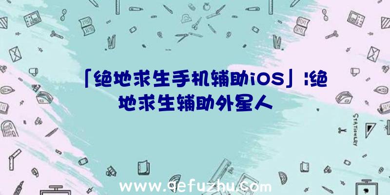 「绝地求生手机辅助iOS」|绝地求生辅助外星人